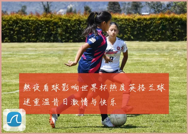熬夜看球影响世界杯热度英格兰球迷重温昔日激情与快乐