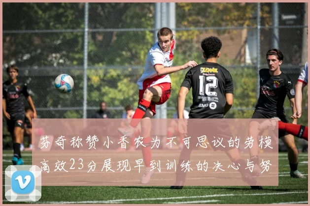 芬奇称赞小香农为不可思议的劳模高效23分展现早到训练的决心与努力