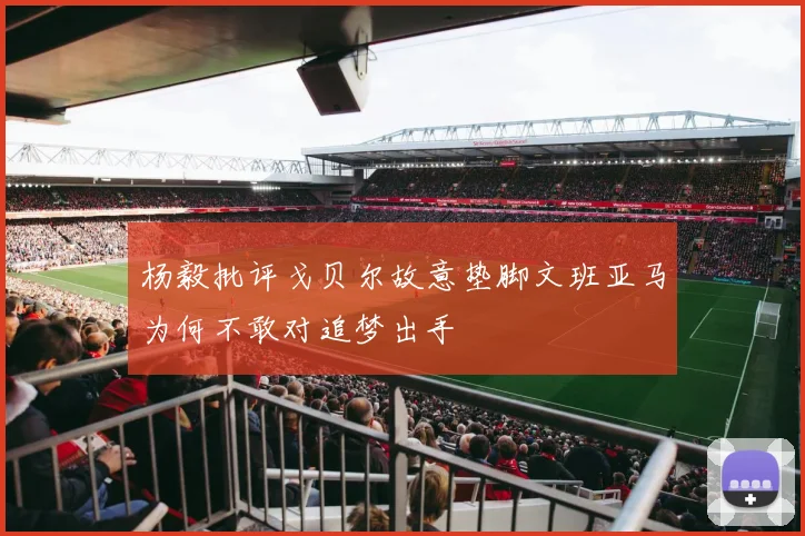 杨毅批评戈贝尔故意垫脚文班亚马为何不敢对追梦出手