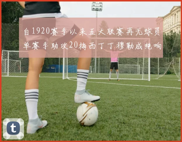 自1920赛季以来五大联赛再无球员单赛季助攻20梅西丁丁穆勒成绝响