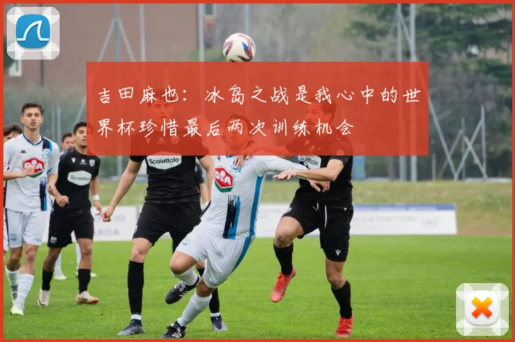 吉田麻也：冰岛之战是我心中的世界杯珍惜最后两次训练机会