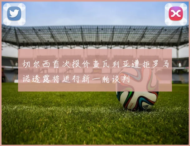 切尔西首次报价查瓦利亚遭拒罗马诺透露将进行新一轮谈判