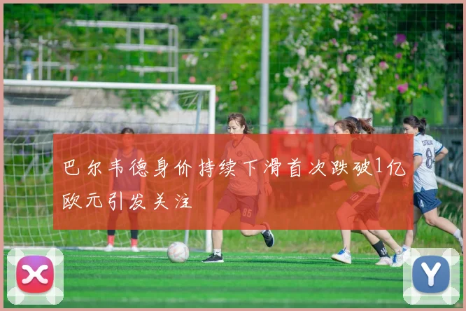 巴尔韦德身价持续下滑首次跌破1亿欧元引发关注